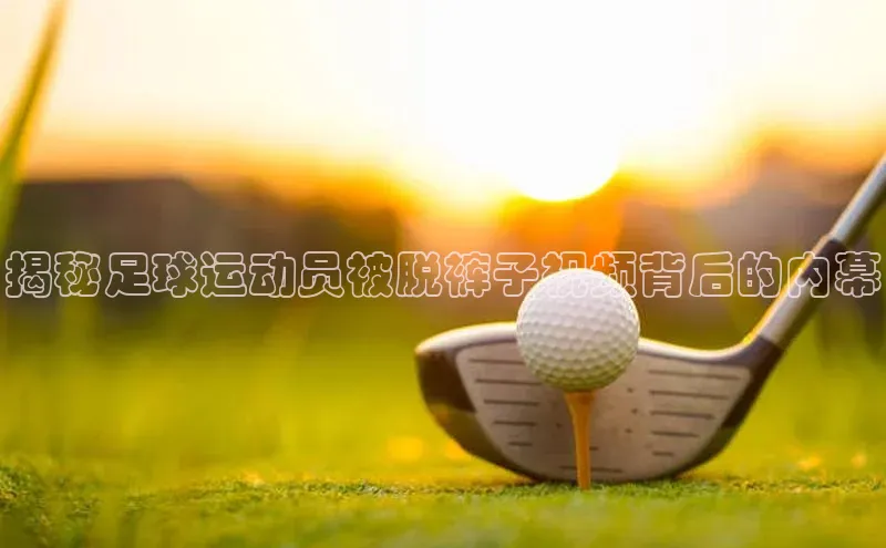 ng28相信品牌的力量注册入口歌力思揭秘足球运动员被脱裤子视频背后的内幕