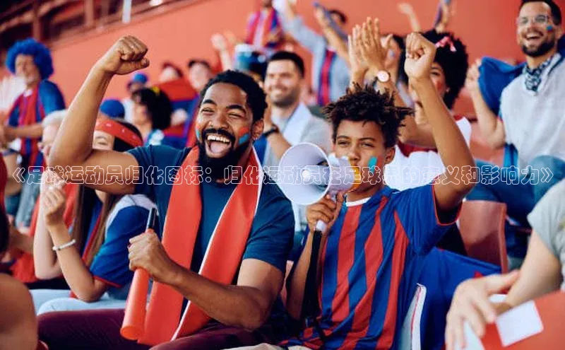 南宫NG28注册平台入口路畅科技《足球运动员归化图标：归化运动员在足球界的意义和影响力》