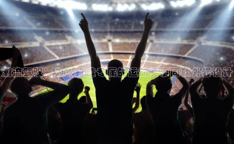 ng28相信品牌的含义姚记科技潮流驾驭：为您打造专属的运动赛事同款外套设计