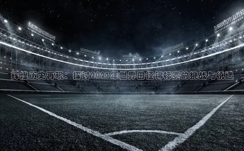 NG南宫NG28官网中海达辉煌历史再现：探讨2023年世界田径锦标赛的挑战与机遇