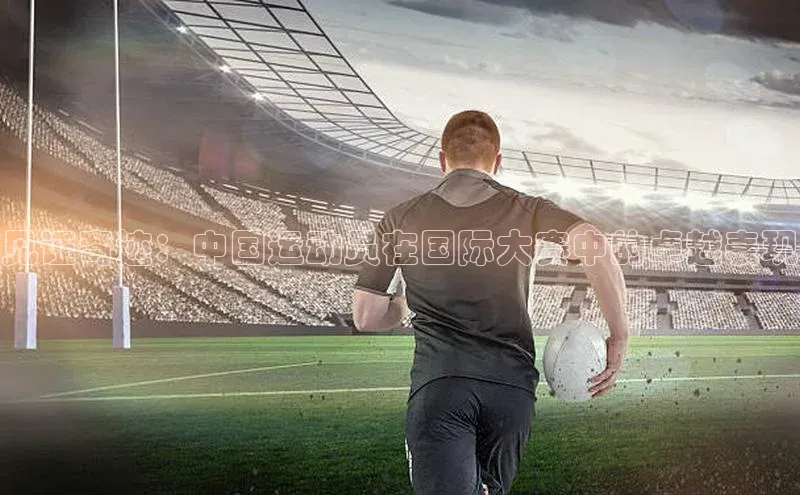 见证奇迹：中国运动员在国际大赛中的卓越表现