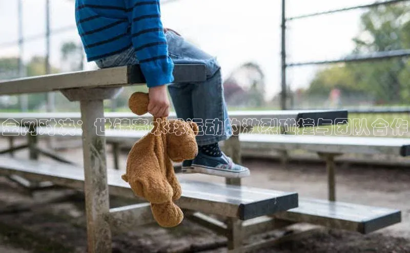 金网对决：世锦赛水球运动的激烈碰撞与团队合作