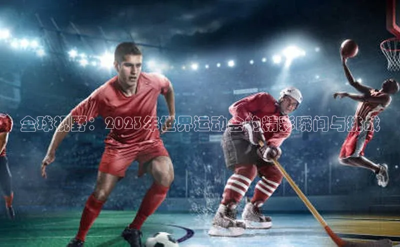 全球视野：2023年世界运动会的精彩瞬间与挑战