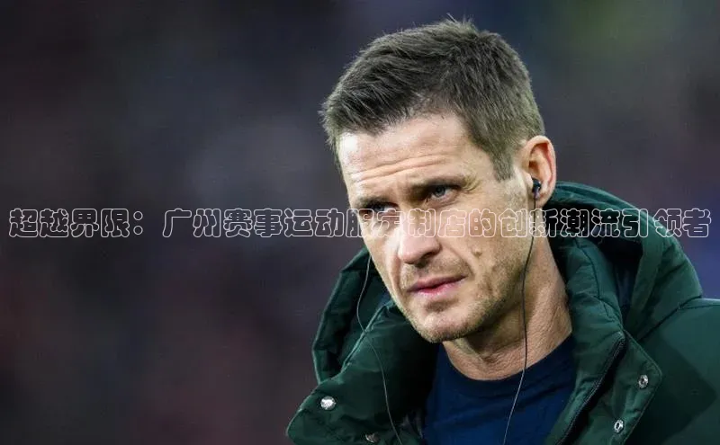 超越界限：广州赛事运动服定制店的创新潮流引领者